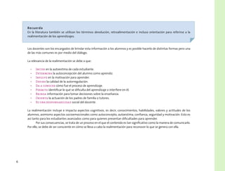 6
Recuerda
En la literatura también se utilizan los términos devolución, retroalimentación e incluso orientación para referirse a la
realimentación de los aprendizajes.
Los docentes son los encargados de brindar esta información a los alumnos y es posible hacerlo de distintas formas pero una
de las más comunes es por medio del diálogo.
La relevancia de la realimentación se debe a que:
•	 Incide en la autoestima de cada estudiante.
•	 Determina la autoconcepción del alumno como aprendiz.
•	 Influye en la motivación para aprender.
•	 Define la calidad de la autorregulación.
•	 Da a conocer cómo fue el proceso de aprendizaje.
•	 Permite identificar lo qué se dificulta del aprendizaje o interfiere en él.
•	 Brinda información para tomar decisiones sobre la enseñanza.
•	 Orienta la actuación de los padres de familia o tutores.
•	 Es una responsabilidad social del docente.
La realimentación incluye e impacta aspectos cognitivos, es decir, conocimientos, habilidades, valores y actitudes de los
alumnos, asimismo aspectos socioemocionales como autoconcepto, autoestima, confianza, seguridad y motivación. Esto es
así tanto para los estudiantes avanzados como para quienes presentan dificultades para aprender.
Por sus consecuencias, se trata de un proceso en el que el contenido es tan significativo como la manera de comunicarlo.
Por ello, se debe de ser consciente en cómo se lleva a cabo la realimentación para reconocer lo que se genera con ella.
 