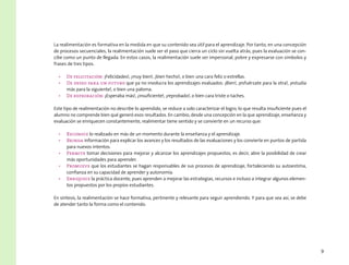 9
La realimentación es formativa en la medida en que su contenido sea útil para el aprendizaje. Por tanto, en una concepción
de procesos secuenciales, la realimentación suele ser el paso que cierra un ciclo sin vuelta atrás, pues la evaluación se con-
cibe como un punto de llegada. En estos casos, la realimentación suele ser impersonal, pobre y expresarse con símbolos y
frases de tres tipos.
•	 De felicitación: ¡Felicidades!, ¡muy bien!, ¡bien hecho!, o bien una cara feliz o estrellas.
•	 De deseo para un futuro que ya no involucra los aprendizajes evaluados: ¡Bien!, ¡esfuérzate para la otra!, ¡estudia
más para la siguiente!, o bien una paloma.
•	 De reprobación: ¡Esperaba más!, ¡insuficiente!, ¡reprobado!, o bien cara triste o taches.
Este tipo de realimentación no describe lo aprendido, se reduce a solo caracterizar el logro, lo que resulta insuficiente pues el
alumno no comprende bien qué generó esos resultados. En cambio, desde una concepción en la que aprendizaje, enseñanza y
evaluación se enriquecen constantemente, realimentar tiene sentido y se convierte en un recurso que:
•	 Reconoce lo realizado en más de un momento durante la enseñanza y el aprendizaje.
•	 Brinda información para explicar los avances y los resultados de las evaluaciones y los convierte en puntos de partida
para nuevos intentos.
•	 Permite tomar decisiones para mejorar y alcanzar los aprendizajes propuestos, es decir, abre la posibilidad de crear
más oportunidades para aprender.
•	 Promueve que los estudiantes se hagan responsables de sus procesos de aprendizaje, fortaleciendo su autoestima,
confianza en su capacidad de aprender y autonomía.
•	 Enriquece la práctica docente, pues aprenden a mejorar las estrategias, recursos e incluso a integrar algunos elemen-
tos propuestos por los propios estudiantes.
En síntesis, la realimentación se hace formativa, pertinente y relevante para seguir aprendiendo. Y para que sea así, se debe
de atender tanto la forma como el contenido.
 