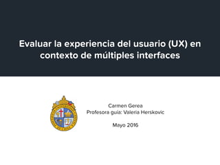 Carmen Gerea
Profesora guía: Valeria Herskovic
Mayo 2016
Evaluar la experiencia del usuario (UX) en
contexto de múltiples interfaces
 
