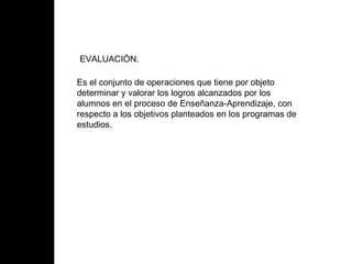 EVALUACIÓN. Es el conjunto de operaciones que tiene por objeto determinar y valorar los logros alcanzados por los alumnos en el proceso de Enseñanza-Aprendizaje, con respecto a los objetivos planteados en los programas de estudios.