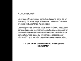 CONCLUSIONES. La evaluación, debe ser considerada como parte de un proceso y no tener lugar sólo en un momento único del proceso de Enseñanza-Aprendizaje. Deben aplicarse distintos tipos evaluaciones, adecuados para cada uno de los momentos del proceso educativo y sus resultados deberán retroalimentar tanto al docente como al alumno; pues su fin último es proporcionar información que permita mejorar el proceso educativo. “ Lo que no se puede evaluar, NO se puede MEJORAR”.