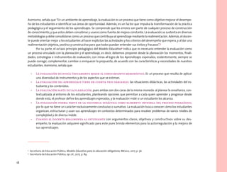 18
Asimismo, señala que “En un ambiente de aprendizaje, la evaluación es un proceso que tiene como objetivo mejorar el desempe-
ño de los estudiantes e identificar sus áreas de oportunidad. Además, es un factor que impulsa la transformación de la práctica
pedagógica y el seguimiento de los aprendizajes. Se comprende que los errores son parte de cualquier proceso de construcción
de conocimiento, y que estos deben concebirse y usarse como fuente de mejora constante. La evaluación se sustenta en diversas
metodologías y debe consolidarse como un proceso que contribuya al aprendizaje mediante la realimentación. Además, el docen-
te puede orientar mejor a los estudiantes al hacer explícitas las actividades y los criterios del desempeño que espera, y al dar una
realimentación objetiva, positiva y constructiva para que todos puedan entender sus éxitos y fracasos”.3
Por su parte, el octavo principio pedagógico del Modelo Educativo4
indica que es necesario entender la evaluación como
un proceso vinculado con la planeación y el aprendizaje, es decir, debemos proponer desde la planeación los momentos, finali-
dades, estrategias e instrumentos de evaluación, con miras al logro de los Aprendizajes esperados; evidentemente, siempre se
puede corregir, complementar, cambiar o enriquecer la propuesta, de acuerdo con las características y necesidades de nuestros
estudiantes. Asimismo, señala que:
• La evaluación no busca únicamente medir el conocimiento memorístico. Es un proceso que resulta de aplicar
una diversidad de instrumentos y de los aspectos que se estiman.
• La evaluación del aprendizaje tiene en cuenta tres variables: las situaciones didácticas, las actividades del es-
tudiante y los contenidos.
• La evaluación parte de la planeación, pues ambas son dos caras de la misma moneda: al planear la enseñanza, con-
textualizada al entorno de los estudiantes, planteando opciones que permitan a cada quien aprender y progresar desde
donde está, el profesor define los aprendizajes esperados, y la evaluación mide si un estudiante los alcanza.
• La evaluación forma parte de la secuencia didáctica como elemento integral del proceso pedagógico,
por lo que no tiene un carácter exclusivamente conclusivo o sumativo. La evaluación busca conocer cómo los estudiantes
organizan, estructuran y usan sus aprendizajes en contextos determinados para resolver problemas de varios niveles de
complejidad y de diversa índole.
• Cuando el docente realimenta al estudiante con argumentos claros, objetivos y constructivos sobre su des-
empeño, la evaluación adquiere significado para este pues brinda elementos para la autorregulación y la mejora de
sus aprendizajes.
3
Secretaría de Educación Pública, Modelo Educativo para la educación obligatoria, México, 2017, p. 56.
4
Secretaría de Educación Pública, op. cit., 2017, p. 89.
 