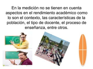 En la medición no se tienen en cuenta
aspectos en el rendimiento académico como
lo son el contexto, las características de la
población, el tipo de docente, el proceso de
enseñanza, entre otros.
 