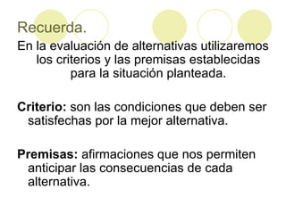 Recuerda. En la evaluación de alternativas utilizaremos los criterios y las premisas establecidas para la situación planteada. Criterio:  son las condiciones que deben ser satisfechas por la mejor alternativa. Premisas:  afirmaciones que nos permiten anticipar las consecuencias de cada alternativa. 