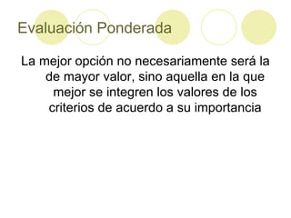 Evaluación Ponderada La mejor opción no necesariamente será la de mayor valor, sino aquella en la que mejor se integren los valores de los criterios de acuerdo a su importancia 