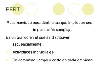 PERT Recomendado para decisiones que impliquen una implantación compleja. Es un grafico en el que se distribuyen secuencialmente : Actividades individuales. Se determina tiempo y costo de cada actividad 