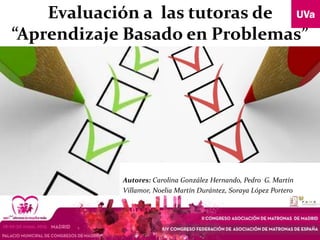 Evaluación a las tutoras de
“Aprendizaje Basado en Problemas”
Autores: Carolina González Hernando, Pedro G. Martín
Villamor, Noelia Martín Durántez, Soraya López Portero
 