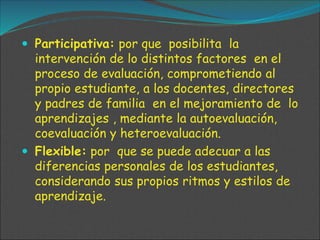  Participativa: por que posibilita la
intervención de lo distintos factores en el
proceso de evaluación, comprometiendo al
propio estudiante, a los docentes, directores
y padres de familia en el mejoramiento de lo
aprendizajes , mediante la autoevaluación,
coevaluación y heteroevaluación.
 Flexible: por que se puede adecuar a las
diferencias personales de los estudiantes,
considerando sus propios ritmos y estilos de
aprendizaje.
 