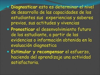  Diagnosticar esto es determinar el nivel
de desarrollo de las capacidades de los
estudiantes sus experiencias y saberes
previos, sus actitudes y vivencias
 Pronosticar el desenvolvimiento futuro
de los estudiante, a partir de las
evidencias o información obtenida en la
evaluación diagnostica
 Estimular y recompensar el esfuerzo,
haciendo del aprendizaje una actividad
satisfactoria.
 