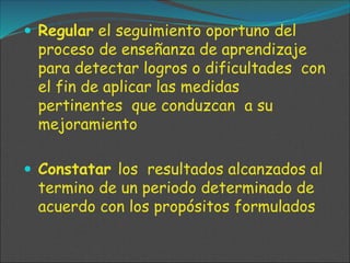  Regular el seguimiento oportuno del
proceso de enseñanza de aprendizaje
para detectar logros o dificultades con
el fin de aplicar las medidas
pertinentes que conduzcan a su
mejoramiento
 Constatar los resultados alcanzados al
termino de un periodo determinado de
acuerdo con los propósitos formulados
 