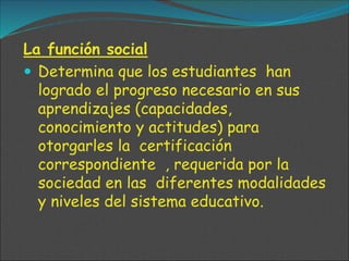 La función social
 Determina que los estudiantes han
logrado el progreso necesario en sus
aprendizajes (capacidades,
conocimiento y actitudes) para
otorgarles la certificación
correspondiente , requerida por la
sociedad en las diferentes modalidades
y niveles del sistema educativo.
 