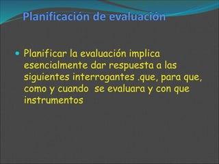  Planificar la evaluación implica
esencialmente dar respuesta a las
siguientes interrogantes .que, para que,
como y cuando se evaluara y con que
instrumentos
 