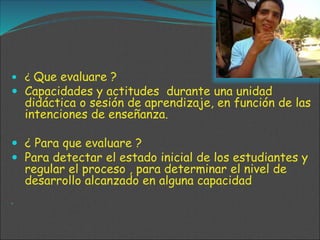  ¿ Que evaluare ?
 Capacidades y actitudes durante una unidad
didáctica o sesión de aprendizaje, en función de las
intenciones de enseñanza.
 ¿ Para que evaluare ?
 Para detectar el estado inicial de los estudiantes y
regular el proceso , para determinar el nivel de
desarrollo alcanzado en alguna capacidad

 