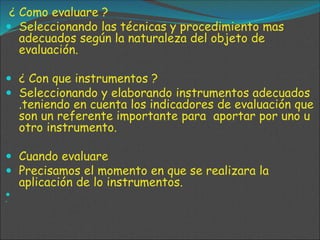 ¿ Como evaluare ?
 Seleccionando las técnicas y procedimiento mas
adecuados según la naturaleza del objeto de
evaluación.
 ¿ Con que instrumentos ?
 Seleccionando y elaborando instrumentos adecuados
.teniendo en cuenta los indicadores de evaluación que
son un referente importante para aportar por uno u
otro instrumento.
 Cuando evaluare
 Precisamos el momento en que se realizara la
aplicación de lo instrumentos.


 