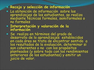  Recojo y selección de información
 La obtención de información sobre los
aprendizajes de los estudiantes, se realiza
mediante técnicas formales, semiformales o
no formales
 Interpretación y valoración de la
información
 Se realiza en términos del grado de
desarrollo de lo aprendizajes establecidos
en cada área se trata de encontrar sentido a
los resultados de la evaluación, determinar si
son coherentes o no con los propósitos
planteados (y sobre todo con los rendimientos
anteriores de los estudiantes) y emitir un
juicio de valor.
 