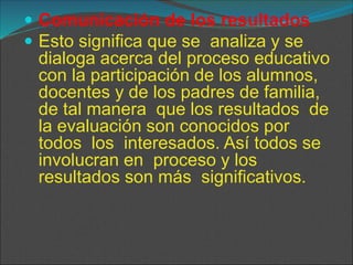  Comunicación de los resultados
 Esto significa que se analiza y se
dialoga acerca del proceso educativo
con la participación de los alumnos,
docentes y de los padres de familia,
de tal manera que los resultados de
la evaluación son conocidos por
todos los interesados. Así todos se
involucran en proceso y los
resultados son más significativos.
 
