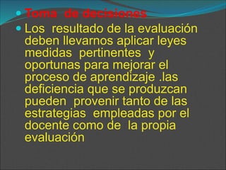  Toma de decisiones
 Los resultado de la evaluación
deben llevarnos aplicar leyes
medidas pertinentes y
oportunas para mejorar el
proceso de aprendizaje .las
deficiencia que se produzcan
pueden provenir tanto de las
estrategias empleadas por el
docente como de la propia
evaluación
 