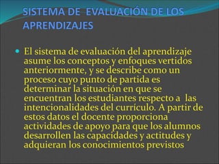  El sistema de evaluación del aprendizaje
asume los conceptos y enfoques vertidos
anteriormente, y se describe como un
proceso cuyo punto de partida es
determinar la situación en que se
encuentran los estudiantes respecto a las
intencionalidades del currículo. A partir de
estos datos el docente proporciona
actividades de apoyo para que los alumnos
desarrollen las capacidades y actitudes y
adquieran los conocimientos previstos
 