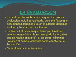 LA EVALUACIÓN
 En realidad todos tenemos alguna idea sobre
evaluación, quizá aproximada, pero profesores y
estudiantes sabemos que en la escuela debemos
evaluar y también ser evaluados.
 Evaluar es el proceso que tiene por finalidad
valorar en medida si han conseguido los objetos
que se habían previsto”, o, en otros términos,
“valorar el cambio ocurrido como efecto de la
formación.
 Cada alumno es un ser único.
 