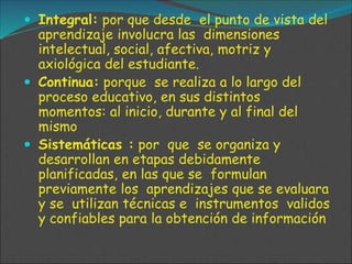  Integral: por que desde el punto de vista del
aprendizaje involucra las dimensiones
intelectual, social, afectiva, motriz y
axiológica del estudiante.
 Continua: porque se realiza a lo largo del
proceso educativo, en sus distintos
momentos: al inicio, durante y al final del
mismo
 Sistemáticas : por que se organiza y
desarrollan en etapas debidamente
planificadas, en las que se formulan
previamente los aprendizajes que se evaluara
y se utilizan técnicas e instrumentos validos
y confiables para la obtención de información
 