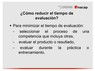 ¿Cómo reducir el tiempo de
           evaluación?
§ Para minimizar el tiempo de evaluación:
  - seleccionar el proceso de una
     competencia que incluya otras,
  - evaluar el producto o resultado,
  - evaluar durante la práctica o
     entrenamiento.
 