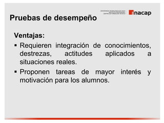 Pruebas de desempeño

Ventajas:
§ Requieren integración de conocimientos,
  destrezas,     actitudes  aplicados   a
  situaciones reales.
§ Proponen tareas de mayor interés y
  motivación para los alumnos.
 