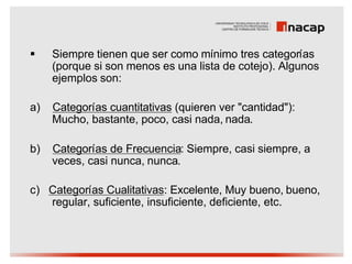 §    Siempre tienen que ser como mínimo tres categorías
     (porque si son menos es una lista de cotejo). Algunos
     ejemplos son:

a)   Categorías cuantitativas (quieren ver "cantidad"):
     Mucho, bastante, poco, casi nada, nada.

b)   Categorías de Frecuencia: Siempre, casi siempre, a
     veces, casi nunca, nunca.

c) Categorías Cualitativas: Excelente, Muy bueno, bueno,
   regular, suficiente, insuficiente, deficiente, etc.
 