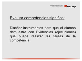 Evaluar competencias significa:

Diseñar instrumentos para que el alumno
demuestre con Evidencias (ejecuciones)
que puede realizar las tareas de la
competencia.
 