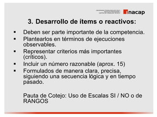 3. Desarrollo de ítems o reactivos:
§   Deben ser parte importante de la competencia.
§   Plantearlos en términos de ejecuciones
    observables.
§   Representar criterios más importantes
    (críticos).
§   Incluir un número razonable (aprox. 15)
§   Formulados de manera clara, precisa,
    siguiendo una secuencia lógica y en tiempo
    pasado.

    Pauta de Cotejo: Uso de Escalas SI / NO o de
    RANGOS
 