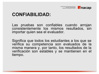 CONFIABILIDAD:

Las pruebas son confiables cuando arrojan
consistentemente los mismos resultados, sin
importar quien sea el evaluador.

Significa que todos los estudiantes a los que se
verifica su competencia son evaluados de la
misma manera y, por tanto, los resultados de la
verificación son estables y se mantienen en el
tiempo.
 
