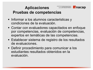 Aplicaciones
   Pruebas de competencias
§ Informar a los alumnos características y
  condiciones de la evaluación.
§ Contar con evaluadores capacitados en enfoque
  por competencias, evaluación de competencias,
  expertos en temáticas de las competencias.
§ Establecer sistema de registro de los resultados
  de evaluaciones.
§ Definir procedimiento para comunicar a los
  estudiantes resultados obtenidos en la
  evaluación.
 