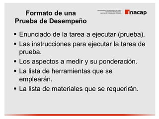 Formato de una
Prueba de Desempeño
§ Enunciado de la tarea a ejecutar (prueba).
§ Las instrucciones para ejecutar la tarea de
  prueba.
§ Los aspectos a medir y su ponderación.
§ La lista de herramientas que se
  emplearán.
§ La lista de materiales que se requerirán.
 