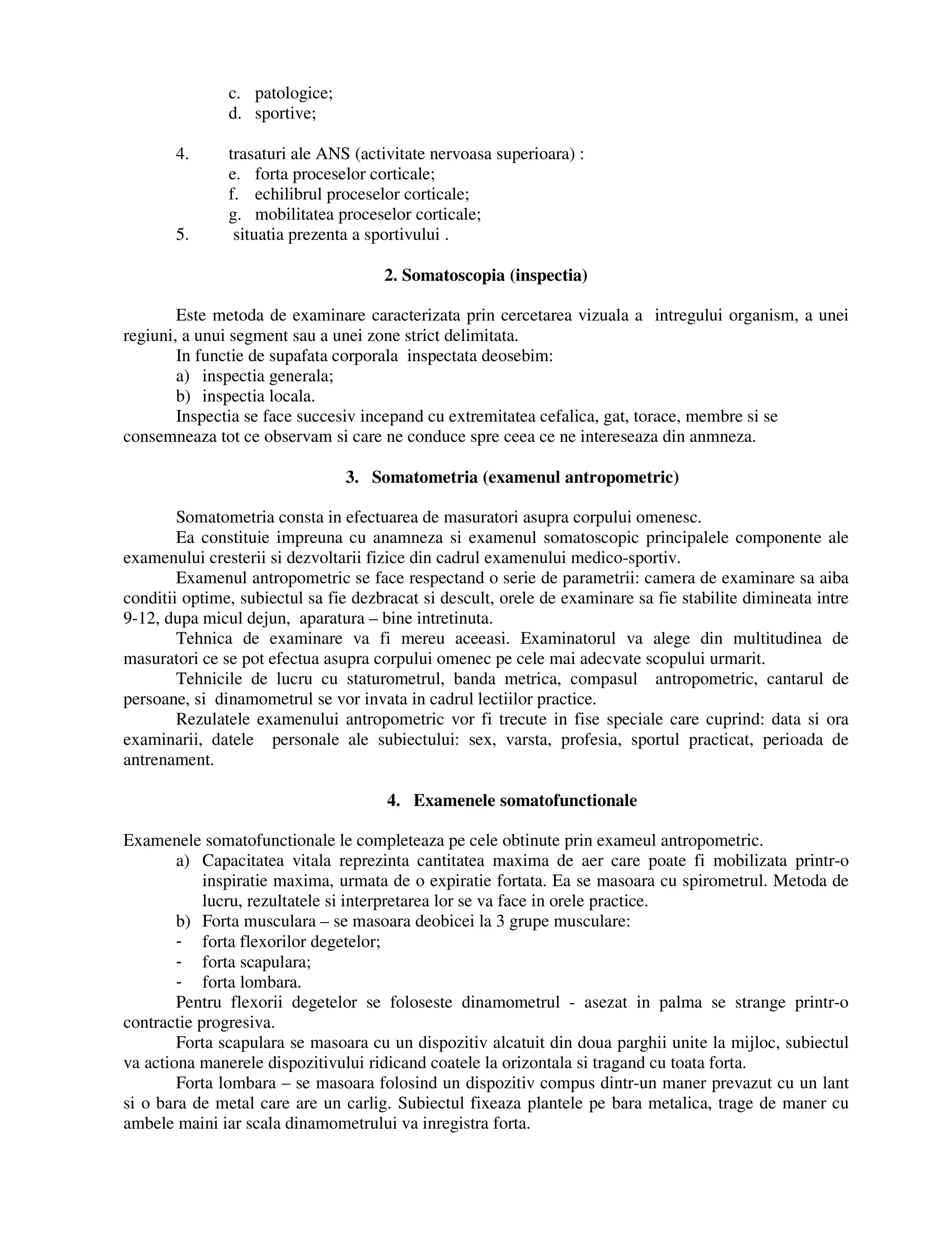 c. patologice;
d. sportive;
4. trasaturi ale ANS (activitate nervoasa superioara) :
e. forta proceselor corticale;
f. echilibrul proceselor corticale;
g. mobilitatea proceselor corticale;
5. situatia prezenta a sportivului .
2. Somatoscopia (inspectia)
Este metoda de examinare caracterizata prin cercetarea vizuala a intregului organism, a unei
regiuni, a unui segment sau a unei zone strict delimitata.
In functie de supafata corporala inspectata deosebim:
a) inspectia generala;
b) inspectia locala.
Inspectia se face succesiv incepand cu extremitatea cefalica, gat, torace, membre si se
consemneaza tot ce observam si care ne conduce spre ceea ce ne intereseaza din anmneza.
3. Somatometria (examenul antropometric)
Somatometria consta in efectuarea de masuratori asupra corpului omenesc.
Ea constituie impreuna cu anamneza si examenul somatoscopic principalele componente ale
examenului cresterii si dezvoltarii fizice din cadrul examenului medico-sportiv.
Examenul antropometric se face respectand o serie de parametrii: camera de examinare sa aiba
conditii optime, subiectul sa fie dezbracat si descult, orele de examinare sa fie stabilite dimineata intre
9-12, dupa micul dejun, aparatura – bine intretinuta.
Tehnica de examinare va fi mereu aceeasi. Examinatorul va alege din multitudinea de
masuratori ce se pot efectua asupra corpului omenec pe cele mai adecvate scopului urmarit.
Tehnicile de lucru cu staturometrul, banda metrica, compasul antropometric, cantarul de
persoane, si dinamometrul se vor invata in cadrul lectiilor practice.
Rezulatele examenului antropometric vor fi trecute in fise speciale care cuprind: data si ora
examinarii, datele personale ale subiectului: sex, varsta, profesia, sportul practicat, perioada de
antrenament.
4. Examenele somatofunctionale
Examenele somatofunctionale le completeaza pe cele obtinute prin exameul antropometric.
a) Capacitatea vitala reprezinta cantitatea maxima de aer care poate fi mobilizata printr-o
inspiratie maxima, urmata de o expiratie fortata. Ea se masoara cu spirometrul. Metoda de
lucru, rezultatele si interpretarea lor se va face in orele practice.
b) Forta musculara – se masoara deobicei la 3 grupe musculare:
- forta flexorilor degetelor;
- forta scapulara;
- forta lombara.
Pentru flexorii degetelor se foloseste dinamometrul - asezat in palma se strange printr-o
contractie progresiva.
Forta scapulara se masoara cu un dispozitiv alcatuit din doua parghii unite la mijloc, subiectul
va actiona manerele dispozitivului ridicand coatele la orizontala si tragand cu toata forta.
Forta lombara – se masoara folosind un dispozitiv compus dintr-un maner prevazut cu un lant
si o bara de metal care are un carlig. Subiectul fixeaza plantele pe bara metalica, trage de maner cu
ambele maini iar scala dinamometrului va inregistra forta.
 