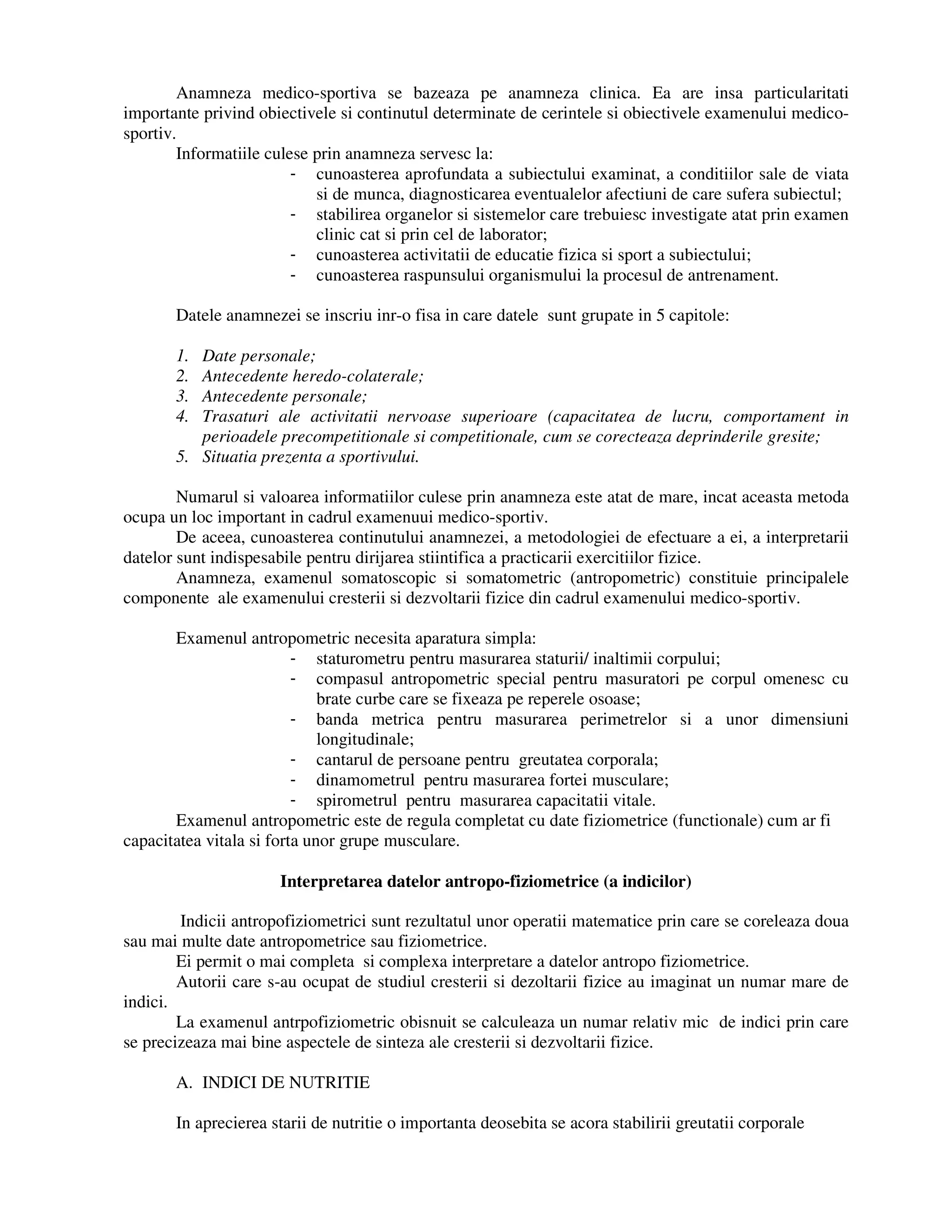 Anamneza medico-sportiva se bazeaza pe anamneza clinica. Ea are insa particularitati
importante privind obiectivele si continutul determinate de cerintele si obiectivele examenului medico-
sportiv.
Informatiile culese prin anamneza servesc la:
- cunoasterea aprofundata a subiectului examinat, a conditiilor sale de viata
si de munca, diagnosticarea eventualelor afectiuni de care sufera subiectul;
- stabilirea organelor si sistemelor care trebuiesc investigate atat prin examen
clinic cat si prin cel de laborator;
- cunoasterea activitatii de educatie fizica si sport a subiectului;
- cunoasterea raspunsului organismului la procesul de antrenament.
Datele anamnezei se inscriu inr-o fisa in care datele sunt grupate in 5 capitole:
1. Date personale;
2. Antecedente heredo-colaterale;
3. Antecedente personale;
4. Trasaturi ale activitatii nervoase superioare (capacitatea de lucru, comportament in
perioadele precompetitionale si competitionale, cum se corecteaza deprinderile gresite;
5. Situatia prezenta a sportivului.
Numarul si valoarea informatiilor culese prin anamneza este atat de mare, incat aceasta metoda
ocupa un loc important in cadrul examenuui medico-sportiv.
De aceea, cunoasterea continutului anamnezei, a metodologiei de efectuare a ei, a interpretarii
datelor sunt indispesabile pentru dirijarea stiintifica a practicarii exercitiilor fizice.
Anamneza, examenul somatoscopic si somatometric (antropometric) constituie principalele
componente ale examenului cresterii si dezvoltarii fizice din cadrul examenului medico-sportiv.
Examenul antropometric necesita aparatura simpla:
- staturometru pentru masurarea staturii/ inaltimii corpului;
- compasul antropometric special pentru masuratori pe corpul omenesc cu
brate curbe care se fixeaza pe reperele osoase;
- banda metrica pentru masurarea perimetrelor si a unor dimensiuni
longitudinale;
- cantarul de persoane pentru greutatea corporala;
- dinamometrul pentru masurarea fortei musculare;
- spirometrul pentru masurarea capacitatii vitale.
Examenul antropometric este de regula completat cu date fiziometrice (functionale) cum ar fi
capacitatea vitala si forta unor grupe musculare.
Interpretarea datelor antropo-fiziometrice (a indicilor)
Indicii antropofiziometrici sunt rezultatul unor operatii matematice prin care se coreleaza doua
sau mai multe date antropometrice sau fiziometrice.
Ei permit o mai completa si complexa interpretare a datelor antropo fiziometrice.
Autorii care s-au ocupat de studiul cresterii si dezoltarii fizice au imaginat un numar mare de
indici.
La examenul antrpofiziometric obisnuit se calculeaza un numar relativ mic de indici prin care
se precizeaza mai bine aspectele de sinteza ale cresterii si dezvoltarii fizice.
A. INDICI DE NUTRITIE
In aprecierea starii de nutritie o importanta deosebita se acora stabilirii greutatii corporale
 