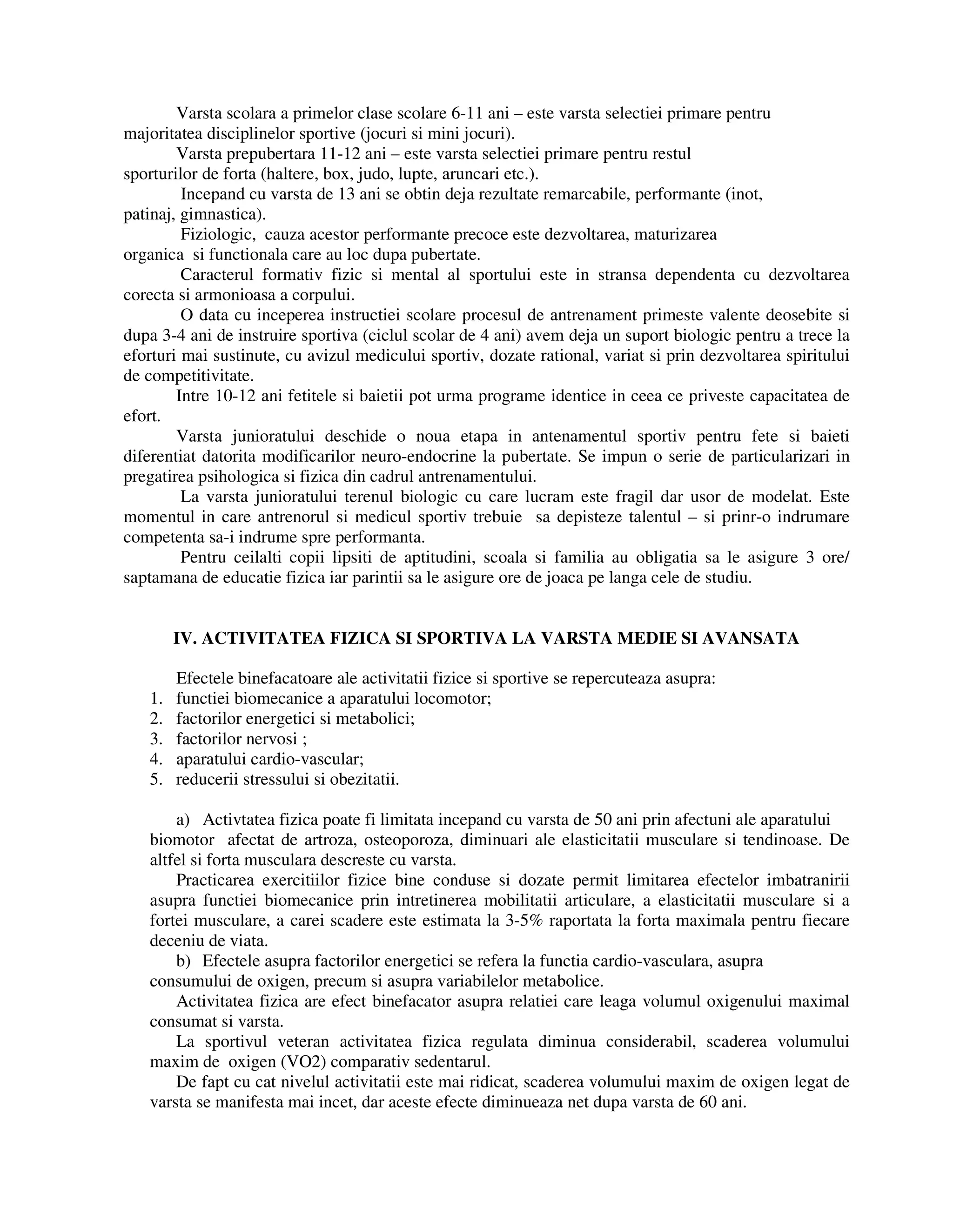 Varsta scolara a primelor clase scolare 6-11 ani – este varsta selectiei primare pentru
majoritatea disciplinelor sportive (jocuri si mini jocuri).
Varsta prepubertara 11-12 ani – este varsta selectiei primare pentru restul
sporturilor de forta (haltere, box, judo, lupte, aruncari etc.).
Incepand cu varsta de 13 ani se obtin deja rezultate remarcabile, performante (inot,
patinaj, gimnastica).
Fiziologic, cauza acestor performante precoce este dezvoltarea, maturizarea
organica si functionala care au loc dupa pubertate.
Caracterul formativ fizic si mental al sportului este in stransa dependenta cu dezvoltarea
corecta si armonioasa a corpului.
O data cu inceperea instructiei scolare procesul de antrenament primeste valente deosebite si
dupa 3-4 ani de instruire sportiva (ciclul scolar de 4 ani) avem deja un suport biologic pentru a trece la
eforturi mai sustinute, cu avizul medicului sportiv, dozate rational, variat si prin dezvoltarea spiritului
de competitivitate.
Intre 10-12 ani fetitele si baietii pot urma programe identice in ceea ce priveste capacitatea de
efort.
Varsta junioratului deschide o noua etapa in antenamentul sportiv pentru fete si baieti
diferentiat datorita modificarilor neuro-endocrine la pubertate. Se impun o serie de particularizari in
pregatirea psihologica si fizica din cadrul antrenamentului.
La varsta junioratului terenul biologic cu care lucram este fragil dar usor de modelat. Este
momentul in care antrenorul si medicul sportiv trebuie sa depisteze talentul – si prinr-o indrumare
competenta sa-i indrume spre performanta.
Pentru ceilalti copii lipsiti de aptitudini, scoala si familia au obligatia sa le asigure 3 ore/
saptamana de educatie fizica iar parintii sa le asigure ore de joaca pe langa cele de studiu.
IV. ACTIVITATEA FIZICA SI SPORTIVA LA VARSTA MEDIE SI AVANSATA
Efectele binefacatoare ale activitatii fizice si sportive se repercuteaza asupra:
1. functiei biomecanice a aparatului locomotor;
2. factorilor energetici si metabolici;
3. factorilor nervosi ;
4. aparatului cardio-vascular;
5. reducerii stressului si obezitatii.
a) Activtatea fizica poate fi limitata incepand cu varsta de 50 ani prin afectuni ale aparatului
biomotor afectat de artroza, osteoporoza, diminuari ale elasticitatii musculare si tendinoase. De
altfel si forta musculara descreste cu varsta.
Practicarea exercitiilor fizice bine conduse si dozate permit limitarea efectelor imbatranirii
asupra functiei biomecanice prin intretinerea mobilitatii articulare, a elasticitatii musculare si a
fortei musculare, a carei scadere este estimata la 3-5% raportata la forta maximala pentru fiecare
deceniu de viata.
b) Efectele asupra factorilor energetici se refera la functia cardio-vasculara, asupra
consumului de oxigen, precum si asupra variabilelor metabolice.
Activitatea fizica are efect binefacator asupra relatiei care leaga volumul oxigenului maximal
consumat si varsta.
La sportivul veteran activitatea fizica regulata diminua considerabil, scaderea volumului
maxim de oxigen (VO2) comparativ sedentarul.
De fapt cu cat nivelul activitatii este mai ridicat, scaderea volumului maxim de oxigen legat de
varsta se manifesta mai incet, dar aceste efecte diminueaza net dupa varsta de 60 ani.
 