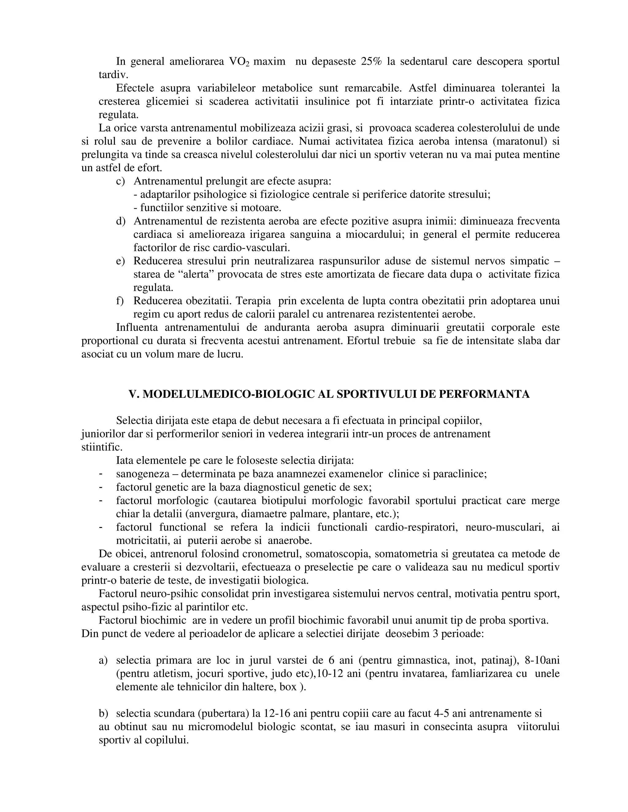 In general ameliorarea VO2 maxim nu depaseste 25% la sedentarul care descopera sportul
tardiv.
Efectele asupra variabileleor metabolice sunt remarcabile. Astfel diminuarea tolerantei la
cresterea glicemiei si scaderea activitatii insulinice pot fi intarziate printr-o activitatea fizica
regulata.
La orice varsta antrenamentul mobilizeaza acizii grasi, si provoaca scaderea colesterolului de unde
si rolul sau de prevenire a bolilor cardiace. Numai activitatea fizica aeroba intensa (maratonul) si
prelungita va tinde sa creasca nivelul colesterolului dar nici un sportiv veteran nu va mai putea mentine
un astfel de efort.
c) Antrenamentul prelungit are efecte asupra:
- adaptarilor psihologice si fiziologice centrale si periferice datorite stresului;
- functiilor senzitive si motoare.
d) Antrenamentul de rezistenta aeroba are efecte pozitive asupra inimii: diminueaza frecventa
cardiaca si amelioreaza irigarea sanguina a miocardului; in general el permite reducerea
factorilor de risc cardio-vasculari.
e) Reducerea stresului prin neutralizarea raspunsurilor aduse de sistemul nervos simpatic –
starea de “alerta” provocata de stres este amortizata de fiecare data dupa o activitate fizica
regulata.
f) Reducerea obezitatii. Terapia prin excelenta de lupta contra obezitatii prin adoptarea unui
regim cu aport redus de calorii paralel cu antrenarea rezistententei aerobe.
Influenta antrenamentului de anduranta aeroba asupra diminuarii greutatii corporale este
proportional cu durata si frecventa acestui antrenament. Efortul trebuie sa fie de intensitate slaba dar
asociat cu un volum mare de lucru.
V. MODELULMEDICO-BIOLOGIC AL SPORTIVULUI DE PERFORMANTA
Selectia dirijata este etapa de debut necesara a fi efectuata in principal copiilor,
juniorilor dar si performerilor seniori in vederea integrarii intr-un proces de antrenament
stiintific.
Iata elementele pe care le foloseste selectia dirijata:
- sanogeneza – determinata pe baza anamnezei examenelor clinice si paraclinice;
- factorul genetic are la baza diagnosticul genetic de sex;
- factorul morfologic (cautarea biotipului morfologic favorabil sportului practicat care merge
chiar la detalii (anvergura, diamaetre palmare, plantare, etc.);
- factorul functional se refera la indicii functionali cardio-respiratori, neuro-musculari, ai
motricitatii, ai puterii aerobe si anaerobe.
De obicei, antrenorul folosind cronometrul, somatoscopia, somatometria si greutatea ca metode de
evaluare a cresterii si dezvoltarii, efectueaza o preselectie pe care o valideaza sau nu medicul sportiv
printr-o baterie de teste, de investigatii biologica.
Factorul neuro-psihic consolidat prin investigarea sistemului nervos central, motivatia pentru sport,
aspectul psiho-fizic al parintilor etc.
Factorul biochimic are in vedere un profil biochimic favorabil unui anumit tip de proba sportiva.
Din punct de vedere al perioadelor de aplicare a selectiei dirijate deosebim 3 perioade:
a) selectia primara are loc in jurul varstei de 6 ani (pentru gimnastica, inot, patinaj), 8-10ani
(pentru atletism, jocuri sportive, judo etc),10-12 ani (pentru invatarea, famliarizarea cu unele
elemente ale tehnicilor din haltere, box ).
b) selectia scundara (pubertara) la 12-16 ani pentru copiii care au facut 4-5 ani antrenamente si
au obtinut sau nu micromodelul biologic scontat, se iau masuri in consecinta asupra viitorului
sportiv al copilului.
 