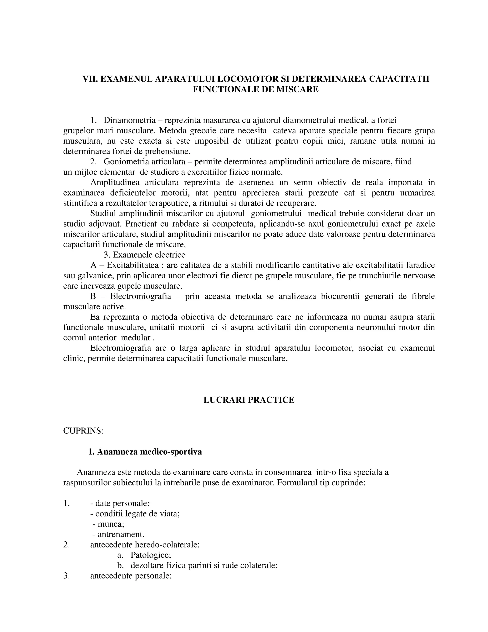 VII. EXAMENUL APARATULUI LOCOMOTOR SI DETERMINAREA CAPACITATII
FUNCTIONALE DE MISCARE
1. Dinamometria – reprezinta masurarea cu ajutorul diamometrului medical, a fortei
grupelor mari musculare. Metoda greoaie care necesita cateva aparate speciale pentru fiecare grupa
musculara, nu este exacta si este imposibil de utilizat pentru copiii mici, ramane utila numai in
determinarea fortei de prehensiune.
2. Goniometria articulara – permite determinrea amplitudinii articulare de miscare, fiind
un mijloc elementar de studiere a exercitiilor fizice normale.
Amplitudinea articulara reprezinta de asemenea un semn obiectiv de reala importata in
examinarea deficientelor motorii, atat pentru aprecierea starii prezente cat si pentru urmarirea
stiintifica a rezultatelor terapeutice, a ritmului si duratei de recuperare.
Studiul amplitudinii miscarilor cu ajutorul goniometrului medical trebuie considerat doar un
studiu adjuvant. Practicat cu rabdare si competenta, aplicandu-se axul goniometrului exact pe axele
miscarilor articulare, studiul amplitudinii miscarilor ne poate aduce date valoroase pentru determinarea
capacitatii functionale de miscare.
3. Examenele electrice
A – Excitabilitatea : are calitatea de a stabili modificarile cantitative ale excitabilitatii faradice
sau galvanice, prin aplicarea unor electrozi fie dierct pe grupele musculare, fie pe trunchiurile nervoase
care inerveaza gupele musculare.
B – Electromiografia – prin aceasta metoda se analizeaza biocurentii generati de fibrele
musculare active.
Ea reprezinta o metoda obiectiva de determinare care ne informeaza nu numai asupra starii
functionale musculare, unitatii motorii ci si asupra activitatii din componenta neuronului motor din
cornul anterior medular .
Electromiografia are o larga aplicare in studiul aparatului locomotor, asociat cu examenul
clinic, permite determinarea capacitatii functionale musculare.
LUCRARI PRACTICE
CUPRINS:
1. Anamneza medico-sportiva
Anamneza este metoda de examinare care consta in consemnarea intr-o fisa speciala a
raspunsurilor subiectului la intrebarile puse de examinator. Formularul tip cuprinde:
1. - date personale;
- conditii legate de viata;
- munca;
- antrenament.
2. antecedente heredo-colaterale:
a. Patologice;
b. dezoltare fizica parinti si rude colaterale;
3. antecedente personale:
 