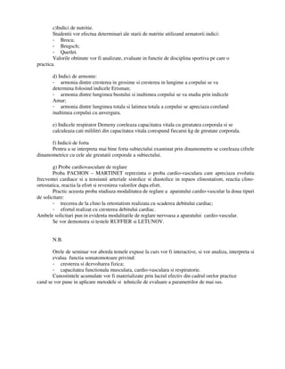 c)Indici de nutritie.
Studentii vor efectua determinari ale starii de nutritie utilizand urmatorii indici:
- Broca;
- Brugsch;
- Quetlet.
Valorile obtinute vor fi analizate, evaluate in functie de disciplina sportiva pe care o
practica.
d) Indici de armonie:
- armonia dintre cresterea in grosime si cresterea in lungime a corpului se va
determina folosind indicele Erisman;
- armonia dintre lungimea bustului si inaltimea corpului se va studia prin indicele
Amar;
- armonia dintre lungimea totala si latimea totala a corpului se apreciaza coreland
inaltimea corpului cu anvergura.
e) Indicele respirator Demeny coreleaza capacitatea vitala cu greutatea corporala si se
calculeaza cati mililitri din capacitatea vitala corespund fiecarui kg de greutate corporala.
f) Indicii de forta
Pentru a se interpreta mai bine forta subiectului examinat prin dinamometru se coreleaza cifrele
dinamometrice cu cele ale greutatii corporale a subiectului.
g) Probe cardiovasculare de reglare
Proba PACHON – MARTINET reprezinta o proba cardio-vasculara care apreciaza evolutia
frecventei cardiace si a tensiunii arteriale sistolice si diastolice in repaos clinostatism, reactia clino-
ortostatica, reactia la efort si revenirea valorilor dupa efort.
Practic aceasta proba studiaza modalitatea de reglare a aparatului cardio-vascular la doua tipuri
de solicitare:
- trecerea de la clino la ortostatism realizata cu scaderea debitului cardiac;
- efortul realizat cu cresterea debitului cardiac.
Ambele solicitari pun in evidenta modalitatile de reglare nervoasa a aparatului cardio-vascular.
Se vor demonstra si testele RUFFIER si LETUNOV.
N.B.
Orele de seminar vor aborda temele expuse la curs vor fi interactive, si vor analiza, interpreta si
evalua functia somatomotoare privind:
- cresterea si dezvoltarea fizica;
- capacitatea functionala musculara, cardio-vasculara si respiratorie.
Cunostintele acumulate vor fi materializate prin lucrul efectiv din cadrul orelor practice
cand se vor pune in aplicare metodele si tehnicile de evaluare a parametrilor de mai sus.
 