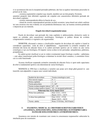 si se accentueaza din nou la inceputul perioadei pubertare, dar fara sa egaleze intensitatea procesului in
primul an de viata;
- cresterea segmentelor corpului (cap, trunchi, membre) are un ritm propriu. Existenta
anumitor proportii intre diferitele segmente ale corpului este caracteristica diferitelor perioade ale
dezvoltarii copilului;
- crestere staturoponderala difera in functie de sex;
- ritmul de crestere staturoponderal prezinta oscilatii sezoniere, iarna ritmul este relativ uniform
iar vara cresterea este mai evidenta; iar cea ponderala diminueaza vara, iar toamna cresterea ponderala
o depaseste pe cea staturala.
Etapele dezvoltarii organismului uman
Fazele de dezvoltare sunt perioade din viata copilului si adolescentului, distinctive unele in
raport cu celelalte, prin caracteristici morfologice, fiziologice si psihice dictate de evolutia
componentelor somatice si vegetative ale organismului.
DEMETER, efectuand o sinteza a clasificarilor etapelor de dezvoltare ale copiilor si luand in
considerare capacitatea reala de efort si adptabilitatea organismului la cerintele complexe ale
efortului din lectia de educatie fizica si in cadrul activitatii sportive are in vedere nu atat varsta
cronologica ci pe cea fiziologica. El imparte varsta scolara in trei perioadae: antepubertara, pubertara,
postpubertara.
In cadrul acestei clasificari se are in vedere evenimentul major fiziologic si psihic – pubertatea
– care aduce transformari psiho-fiziologice evidentiate la nivelul sferei somatice, a constitutiei fizice
cat si a celei functionale.
Aceasta clasificare raspunade cerintelor sistemului de educatie fizica si sport unde capacitatea
de efort si randamentul sportive este determinat de varsta fiziologica.
WEINECK in 1994 face o clasificare a varstelor care poate servi drept ghid general in care
tranziiile sunt adpatabile si supuse unor variatii individuale.
Stadiul de dezvoltare Varsta cronologica (ani)
Nou nascut (sugar) 0 - 1
Prima copilarie 1 – 3
Varsta prescolara 3 – 6/7
Varsta scolara timprie (mica) 6/7 – 10
Varsta scolara tardiva (mare) 10 – la inceputul pubertatii
Pubertate fete 11/12, baieti 12/13
Prima faza pubertara Fete 11/12 – 13/14
Baieti 12/13 – 14/15
A doua faza pubertara Fete 13/14 – 17/18
Baieti 14/15 – 18/19
Varsta adulta Peste 17/18 fete, 18/19 baieti
II. EXAMENUL MEDICAL AL CRESTERII SI DEZVOLTARII FIZICE
(ANAMNEZA, SOMATOSCOPIA, SOMATOMETRIA) SI INTERPRETAREA
DATELOR SOMATOMETRICE (ANTROPOMETRICE)
Anamneza este metoda de examinare care consta in consemnarea raspunsurilor subiectului la
intrebarile puse de examinator.
 