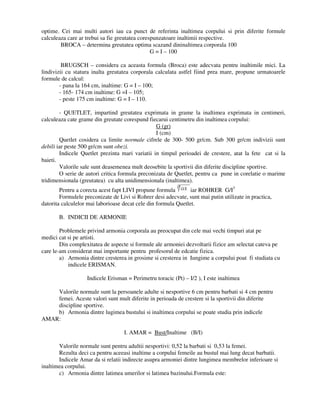 optime. Cei mai multi autori iau ca punct de referinta inaltimea corpului si prin diferite formule
calculeaza care ar trebui sa fie greutatea corespunzatoare inaltimii respective.
BROCA – determina greutatea optima scazand dininaltimea corporala 100
G = I – 100
BRUGSCH – considera ca aceasta formula (Broca) este adecvata pentru inaltimile mici. La
lindivizii cu statura inalta greutatea corporala calculata astfel fiind prea mare, propune urmatoarele
formule de calcul:
- pana la 164 cm, inaltime: G = I – 100;
- 165- 174 cm inaltime: G =I – 105;
- peste 175 cm inaltime: G = I – 110.
- QUETLET, impartind greutatea exprimata in grame la inaltimea exprimata in centimeri,
calculeaza cate grame din greutate corespund fiecarui centimetru din inaltimea corpului:
G (gr)
I (cm)
Quetlet cosidera ca limite normale cifrele de 300- 500 gr/cm. Sub 300 gr/cm indivizii sunt
debili iar peste 500 gr/cm sunt obezi.
Indicele Quetlet prezinta mari variatii in timpul perioadei de crestere, atat la fete cat si la
baieti.
Valorile sale sunt deasemenea mult deosebite la sportivii din diferite discipline sportive.
O serie de autori critica formula preconizata de Quetlet, pentru ca pune in corelatie o marime
tridimensionala (greutatea) cu alta unidimensionala (inaltimea).
Pentru a corecta acest fapt LIVI propune formula iar ROHRER G/I3
Formulele preconizate de Livi si Rohrer desi adecvate, sunt mai putin utilizate in practica,
datorita calculelor mai laborioase decat cele din formula Quetlet.
B. INDICII DE ARMONIE
Problemele privind armonia corporala au preocupat din cele mai vechi timpuri atat pe
medici cat si pe artisti.
Din complexitatea de aspecte si formule ale armoniei dezvoltarii fizice am selectat cateva pe
care le-am considerat mai importante pentru profesorul de edcatie fizica.
a) Armonia dintre cresterea in grosime si cresterea in Iungime a corpului poat fi studiata cu
indicele ERISMAN.
Indicele Erisman = Perimetru toracic (Pt) – I/2 ), I este inaltimea
Valorile normale sunt la persoanele adulte si nesportive 6 cm pentru barbati si 4 cm pentru
femei. Aceste valori sunt mult diferite in perioada de crestere si la sportivii din diferite
discipline sportive.
b) Armonia dintre lugimea bustului si inaltimea corpului se poate studia prin indicele
AMAR:
I. AMAR = Bust/Inaltime (B/I)
Valorile normale sunt pentru adultii nesportivi: 0,52 la barbati si 0,53 la femei.
Rezulta deci ca pentru aceeasi inaltime a corpului femeile au bustul mai lung decat barbatii.
Indicele Amar da si relatii indirecte asupra armoniei dintre lungimea membrelor inferioare si
inaltimea corpului.
c) Armonia dintre latimea umerilor si latimea bazinului.Formula este:
 