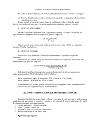 diametrul biacromial – diametrul bitrohanterian
La adultii nesportivi diferenta este de 4 cm iar la adultele nesportivie este zero sau negativ.
d) Armonia dintre lungimea totala si latimea totala a corpului se apeciaza coreland inaltima
corpului cu anvergura.
In mod normal, la barbati anvergura depaseste inaltimea corpului cu 4 cm. La femei,
datorita umerilor ingusti, anvergura este egala sau chiar mai mica decat inaltimea corpului.
C. INDICELE RESPIRATOR
DEMENY coreland capacitatea vitala cu greutatea corporala, calculeaza cati mililitri din
capacitatea vitala corespund fiecarui kilogram de greutate corporala.
I.R. = CV (mililitri)
G (kg)
Cifrele normale pentru persoanele adulte nesportive sunt in jurul a 65ml/ kg corp pentru
barbati si 55 ml/kg corp la femei.
D. INDICELE DE FORTA
Se coreleaza forta subiectului examinat prin dinamometrie cu greutatea corporala a
subiectului.
Cea mai utilizata formula este aceea prin care se calculeaza cat reprezinta in procente, forta
dinamometrica din greutatea corporala.
Indicele de forta: Forta dinamometrica X 100
Greutatea corporala
Indicii de forta ai flexorilor degetelor (media ambelor maini) se cifreaza la persoanele
adulte neantrenate intre 50-60% la barbati si 40-50% la femei.
Forta scapulara are valori de aproximativ 50% la barbati si 35% a femei ;
Forta lombara: 180% la barbati, 150% la femei.
Calcularea indicilor de forta permite o interpretare mai completa a datelor antropometrice si
indicatii mai precise pentru dirijarea antrenametntului.
III. ASPECTE MEDICO-BOLOGICE ALE SPORTULUI SCOLAR
Cercetatorii in biologie umana bazati pe faptul ca speranta de viata a crescut in tarile avansate
social-economic au renuntat la impartirea varstelor in trei categorii (I- copii si adolescenti II – adulti,
III – batrani) si propun azi o noua impartire:
- copii si adolesceti ( 1-20 ani – varsta I);
- adulti (20-50 ani – varsta II);
- persoane in varsta (50-65-70 ani – varsta III);
- varstnicii (peste 65-70 ani- varsta IV).
Sportul la copii si juniori
 