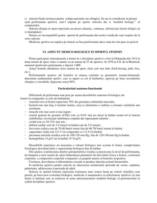 c) selectia finala (tertiara) pentru echipa nationala sau olimpica. Se iau in considerare in primul
rand performanta sportiva, care-l impune pe sportiv selectiei dar si ‘modelul biologic’’ al
campionului.
Selectia dirijata in sport reprezinta un proces dinamic, continuu, oferind atat factori dirijati cat
si intamplatori.
Numai cei incompatibili pentru sportul de performanta din motive medicale sunt respinsi de la
orice selectie.
Medicina sportiva nu impilca pe nimeni sa faca performanta daca viata lui este pusa in pericol.
VI. ASPECTE MEDICO-BOLOGICE IN SPORTUL FEMININ
Prima participare internationala a femeii la o disciplina sportiva a fost la Oimpiada din 1912 la
doua ramuri de sport: tenis si natatie cu un numar de 57 de sportive. In 1976 la J.O. de la Montreal,
numarul sportivelor participante a deposit 1.000.
Astazi femeile abordeaza orice ramura de sport, chiar cele mai dure (kick-boxing, judo, box,
etc.).
Performantele sportive ale femeilor in stransa corelatie cu parametrii somato-funtionali,
determina randamentul sportiv, care in raport cu cel al barbatilor, apreciat pe baza recordurilor
olimpice si mondiale, depaseste astazi 90%.
Particularitati anatomo-functionale
Diferentele de performata sunt puse pe seama deosebirilor anatomo-fiziologice ale
femeii in comparatie cu cele ale barbatului:
- sistemul osos al femeii reprezinta 70% din greutatea scheletului masculin;
- bazinul este mai larg si inclinat inainte, ceea ce determina o curbura a coloanei vertebrale mai
acentuata;
- toracele este mai scurt si mai ingust;
- centrul general de greutate (CGG) este cu 0,6% mai jos decat la barbat avand rol in functia
echilibrului, favorizand stabilitatea corpului dar ingreunand salturile ;
- cordul este cu 10-15% mai mic ;
- debitul cardiac este de 3 l/ minut (la barbat este de 5 l/ minut);
- frecventa crdiaca este de 70-80 batai/ minut fata de 60-70/ batai minut la barbat;
- capacitatea vitala este 2,5-3 l in comparatie cu 3,5-4 l la barbat;
- presiunea arteriala sistolica este de 100-120 mm Hg, fata de 120-140 mm Hg la barbat;
- hemoglobina 14 gr% iar la barbat 15-16 gr%.
Deosebirile anatomice nu inseamna o valoare biologica mai scazuta la femei, complexitatea
fiziologica dovedind chiar o superioritate biologica fata de barbat.
Din analiza si prelucrarea datelor antropometrice rezulta ca practicarea la nivel de performanta,
de timpuriu a unor ramuri de sport influenteaza parametrii de dezvoltare fizica a femeii, a armoniei
corporale, a compozitiei corporale comparativ cu grupele martor al femeilor nesportive.
Cresterea, dezvoltarea si diferentierea sexuala se produce datorita actiunii hormonilor.
In medicina sportiva pentru selectie ne intereseaza urmatoarele perioade de varsta: copilaria,
pubertatea, adolescenta si perioada de adult.
Selectia in sportul feminin reprezinta instituirea unui sistem bazat pe criterii stiintifice care
permit, pe baza unor constatari biologice, medicale si anamnastice sa selectioneze sportivii cei mai
dotati si talentati care sa realizeze in urma antrenamentelor modelul biologic al performerului in
cadrul disciplinei sportive.
 