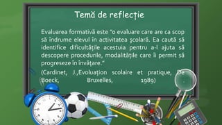Temă de reflecție
Evaluarea formativă este ”o evaluare care are ca scop
să îndrume elevul în activitatea şcolară. Ea caută să
identifice dificultăţile acestuia pentru a-l ajuta să
descopere procedurile, modalităţile care îi permit să
progreseze în învăţare.”
(Cardinet, J.,Evoluaţion scolaire et pratique, De
Boeck, Bruxelles, 1989) .
 