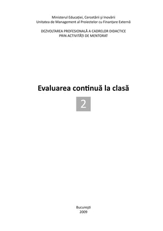 Ministerul Educaţiei, Cercetării şi Inovării
             Unitatea de Management al Proiectelor cu Finanţare Externă

                 DEZVOLTAREA PROFESIONALĂ A CADRELOR DIDACTICE
                          PRIN ACTIVITĂŢI DE MENTORAT




              Evaluarea continuă la clasă

                                        2




                                     Bucureşti
                                       2009
Evaluarea continuă la clasă                                               1
 