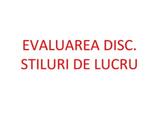 EVALUAREA DISC.
STILURI DE LUCRU
 