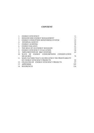 CONTENT
1. ENERGY EFFICIENCY 11
2. DEMAND SIDE ENERGY MANAGEMENT 17
3. ENERGY CONSUPTION MONITORING SYSTEM 23
4. INTERNAL SURVEY 25
5. ENERGY AUDITING 28
6. ENERGY BALANCE 41
7. THE ROLE OF AN ENERGY MANAGER 55
8. ENERGY EFFICIENCY EVALUATION 58
9. IMPLEMENTION OF M&T SYSTEMS 65
10. WAYS OF ENERGY CONSUMPTIONS CONSERVATION
MEASURES 76
11. MAIN FACTORS THAT CAN INFLUENCE THE PROFITABILITY
OF ENERGY EFFICIENCY PROJECTS 92
12. FINANCING OF ENERGY EFFICIENCY PROJECTS 97
13. APPENDIX 105
14. REFERENCES 126
 