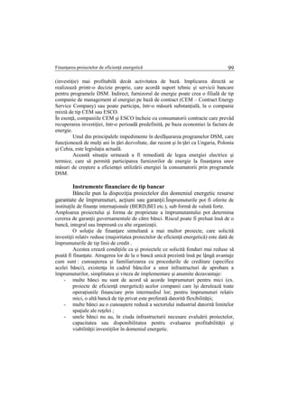 Finanţarea proiectelor de eficienţă energetică 99
(investiţie) mai profitabilă decăt activitatea de bază. Implicarea directă se
realizează printr-o decizie proprie, care acordă suport tehnic şi servicii bancare
pentru programele DSM. Indirect, furnizorul de energie poate crea o filială de tip
companie de management al energiei pe bază de contract (CEM – Contract Energy
Service Company) sau poate participa, într-o măsură substanţială, la o companie
mixtă de tip CEM sau ESCO.
În esenţă, companiile CEM şi ESCO încheie cu consumatorii contracte care prevăd
recuperarea investiţiei, într-o perioadă predefinită, pe baza economiei la factura de
energie.
Unul din principalele impedimente în desfăşurarea programelor DSM, care
funcţionează de mulţi ani în ţări dezvoltate, dar recent şi în ţări ca Ungaria, Polonia
şi Cehia, este legislaţia actuală.
Această situaţie urmează a fi remediată de legea energiei electrice şi
termice, care să permită participarea furnizorilor de energie la finanţarea unor
măsuri de creştere a eficienţei utilizării energiei la consumatorii prin programele
DSM.
Instrumente financiare de tip bancar
Băncile pun la dispoziţia proiectelor din domeniul energetic resurse
garantate de împrumuturi, acţiuni sau garanţii.Împrumuturile pot fi oferite de
instituţile de finanţe internaţionale (BERD,BEI etc.), sub formă de valută forte.
Amploarea proiectului şi forma de proprietate a împrumutantului pot determina
cererea de garanţii guvernamentale de către bănci. Riscul poate fi preluat însă de o
bancă, integral sau împreună cu alte organizaţii.
O soluţie de finanţare simultană a mai multor proiecte, care solicită
investiţii relativ reduse (majoritatea proiectelor de eficienţă energetică) este dată de
împrumuturile de tip linii de credit .
Acestea crează condiţiile ca şi proiectele ce solicită fonduri mai reduse să
poată fi finanţate. Atragerea lor de la o bancă unică prezintă însă pe lậngă avantaje
cum sunt : cunoaşterea şi familiarizarea cu procedurile de creditare (specifice
acelei bănci), existenţa în cadrul băncilor a unor infrastructuri de aprobare a
împrumuturilor, simplitatea şi viteza de implementare şi anumite dezavantaje:
- multe bănci nu sunt de acord să acorde împrumuturi pentru mici (ex.
proiecte de eficienţă energetică) acelor companii care îşi derulează toate
operaţiunile financiare prin intermediul lor; pentru împrumuturi relativ
mici, o altă bancă de tip privat este preferată datorită flexibilităţii;
- multe bănci au o cunoaştere redusă a sectorului industrial datorită limitelor
spaţiale ale reţelei ;
- unele bănci nu au, în ciuda infrastructurii necesare evaluării proiectelor,
capacitatea sau disponibilitatea pentru evaluarea profitabilităţii şi
viabilităţii investiţilor în domeniul energetic.
 