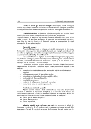 Evaluarea eficienţei energetice100
Liniile de credit pe niveluri multiple (multi-tiered credit lines) pot
elimina dezavantajul impunerii solicitanţilor de către bănci a condiţilor referitoare
la obligativitatea derulării tuturor operaţiilor financiare numai prin intermediul lor.
Investiţia în acţiuni în domeniile energetice se poate face de către bănci
sub diferite forme: subscrierea pentru acţiuni ordinare sau preferenţiale.
Acţiunile bancare se pot regăsi mai ales sub forma participării la o societate mixtă
având ca obiect de activitate producerea de materiale sau echipamente energetice
sau chiar de energie electrică şi finanţării parţiale a organizaţiilor de tipul
companiilor de servicii energetice.
Garanţiile bancare
Anumite bănci pot ajuta pe cei care doresc să ia împrumuturi să aibă acces
la finanţări prin asigurarea de garanţii.În România un exemplu semnificativ al
modului de implicare a instituţiilor internaţionale în finanţarea sectorului energetic
este reprezentat de BERD şi Banca Mondială.
Deşi aceste bănci s-au implicat în mod tradiţional în proiecte de pe partea
de producere a energiei, pentru capacităţi noi sau retehnologizări ale capacităţilor
existente, actualmente îşi manifestă intenţia de a investi şi în alte proiecte ca de
exemplu cele de efeicienţă a utilizării energiei.
De exemplu, realizării scopului mentionat, în cadrul BERD funcţionează
Departamentul de Eficienţă Energetică. Astfel, BERD investeşte în proiecte ce au
ca scop:
- îmbunătăţirea eficienţei energetice la companii private, reabilitarea unor
instalaţii;
- înfiinţarea de companii de servicii energetice;
- îmbunătăţirea eficienţei utilizării energiei în clădiri;
- modernizări ale iluminatului public;
- instalaţii de cogenerare;
- producţia de echipamente şi materiale energetice;
- promovarea surse de energie regenerabile.
Fondurile cu destinaţie specială
Apariţia acestor fonduri a fost determinată de necesitatea diversificării
surselor de finanţare a proiectelor energetice şi a susţinerii unor proiecte cu
caracter special (proiecte sociale, de creştere a siguranţei în funcţionare etc.). Cele
mai cunoscute forme de utilizare a unor asemenea fonduri în lume sunt:
a) fondul special pentru energetică;
b) fondul pentru garanţii;
c) fondul regenerabil.
a.Fondul special pentru eficienţă energetică - reprezintă o soluţie de
finanaţare a proiectelor de eficienţă energetică. Aceasta soluţie este propusă şi în
ţara noastră. Sursele de constituie a acestui fond ar putea fi taxele pentru energie
 