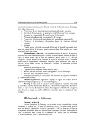 Finanţarea proiectelor de eficienţă energetică 101
sau surse financiare speciale.Acest fond ar urma să fie folosit pentru finanţarea
unor acţiuni cum sunt:
o Promovarea de noi tehnologii pentru utilizarea eficientă a energiei;
o Stimulente financiare care să sprijine investiţiile în conservarea energiei;
o Cercetare şi consultanţă în domeniul conservării energiei;
o Asistenţă tehnică acordată consumatorilor de energie;
o Promovarea şi folosirea de surse de energie secundare şi regenerabile;
o Publicarea şi diseminarea informaţiilor legate de eficienţa utilizării
energiei;
o Instruire.
Fondul pentru eficienţă energetică diferă faţă de fondul regenerabil mai
ales prin modul iniţial de formare, sursele primului fond fiind stabilite de Legea
pentru eficienţă energetică.
b.Fondul pentru garanţii.- este destinat emiterii de scrisori de garanţie
pentru proiecte de eficienţă energetică. Aceste scrisori ar putea fi emise de BERD
către o bancă locală care a luat un împrumut pentru proiecte de eficienţă
energetică. Scopul acestui tip de fond este de a crea un stimulent pentru creditarea
proiectelor de îmbunătăţire a eficienţei energietice prin garantarea unei părţi a
riscului, acest lucru ducând la stimularea creditării şi reducerea costului
împrumuturilor.
Avantajele acestui tip de fond:
o Disponibilitatea pentru un număr mare de bănci;
o Nu este destinat doar unui anumit tip de proiect sau de tehnologie;
o Refacere, dacă iniţiativa are succes.
Principalul dezavantaj al acestui fond este constituit de creşterea birocraţiei
şi a costurilor asociate ei.
c.Fondul regenerabil - reprezintă o injecţie de capital într-un fond dedicat
împrumuturilor pentru proiectele de eficienţă energetică.
Acest tip de fond poate fi constituit numai dacă există o donaţie financiară
şi nu trebuie returnat donatorului. Dacă este administrat corespunzător, fondul ar
trebui să ofere condiţii de împrumut extrem de competitive. Ideală ar fi situaţia în
care fondul ar creşte cu ratele dobânzilor practicate, care să depăşească rata
inflaţiei.
12.2. Surse moderne de finanţare
Finanţare prin terţi
Această modalitate de finanţare este o soluţie în care o organizaţie externă
investeşte în proiecte mici de tipul eficienţei energetice. Cea mai uzuală situaţie
este funcţionarea companiilor de servicii energetice (ESCO). Structura de bază a
contractării proiectelor poate lua diferite forme, principala diferenţă fiind modul în
care recompensa este legată de economiile de enrgie sau de utilizarea
echipamentului care reduce costurile cu energia.
 