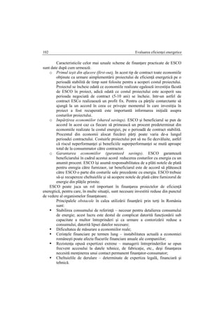 Evaluarea eficienţei energetice102
Caracteristicile celor mai uzuale scheme de finanţare practicate de ESCO
sunt date după cum urmează:
o Primul ieşit din afacere (first-out). In acest tip de contract toate economiile
obţinute ca urmare aimplementării proiectului de eficienţă energetică pe o
perioadă stabilită de timp sunt folosite pentru a acoperi costul proiectului.
Proiectul se încheie odată ce economiile realizate egalează investiţia făcută
de ESCO în proiect, adică odată ce costul proiectului este acoperit sau
perioada negociată de contract (5-10 ani) se încheie. Intr-un astfel de
contract ESCo realizaează un profit fix. Pentru ca părţile contarctante să
ajungă la un accord în ceea ce priveşte momentul în care investiţia în
proiect a fost recuperată este importantă informarea iniţială asupra
costurilor proiectului.
o Impărţirea economiilor (shared savings). ESCO şi beneficiarul se pun de
accord în acest caz ca fiecare să primească un procent predeterminat din
economiile realizate la costul energiei, pe o perioadă de contract stabilită.
Procentul din economii alocat fiecărei părţi poate varia de-a lungul
perioadei contractului. Costuirle proiectului pot să nu fie dezvăluite, astfel
că riscul neperformanţei şi beneficiile superperformanţei se mută aproape
total de la consummator către contractor.
o Garantarea economiilor (guranteed savings). ESCO garantează
beneficiarului în cadrul acestui acord reducerea costurilor cu energia cu un
anumit procent. ESCO îşi asumă responsabilitatea de a plăti notele de plată
pentru enregia către furnizaor, iar beneficiarul este de accord să plătească
către ESCO o parte din costurile sale precedente cu energia. ESCO trebuie
să-şi recupereze cheltuielile şi să acopere notele de plată către furnizorul de
energie din plăţile primite.
ESCO poate juca un rol important în finanţarea proiectelor de eficienţă
eneregtică, pentru care, în multe situaţii, sunt necesare investitii reduse din punctul
de vedere al organismelor finanţatoare.
Principalele obstacole în calea utilizării finanţării prin terţi în România
sunt:
 Stabilirea consumului de referinţă – necesar pentru detalierea consumului
de energie; acest lucru este destul de complicat datorită funcţionării sub
capacitate a multor întreprinderi şi ca urmare a contorizării reduse a
consumului, datorită lipsei datelor necesare;
 Dificultatea de măsurare a economiilor reale;
 Cerinţele financiare pe termen lung – instabilitatea actuală a economiei
româneşti poate afecta flucurile financiare anuale ale companiilor;
 Rezistenţa opusă expertizei extrene – managerii întreprinderilor se opun
frecvent accesului la datele tehnice, de fabricaţie, etc., deşi finanţarea
necesită menţinerea unui contact permanent finanţator-consumator;
 Cheltuielile de derulare – determinate de expertiza legală, financiară şi
tehnică.
 